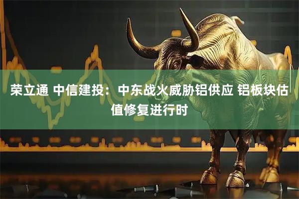 荣立通 中信建投：中东战火威胁铝供应 铝板块估值修复进行时
