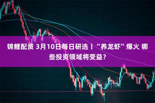 锦鲤配资 3月10日每日研选丨“养龙虾”爆火 哪些投资领域将受益？