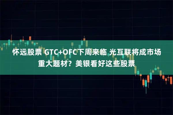 怀远股票 GTC+OFC下周来临 光互联将成市场重大题材？美银看好这些股票