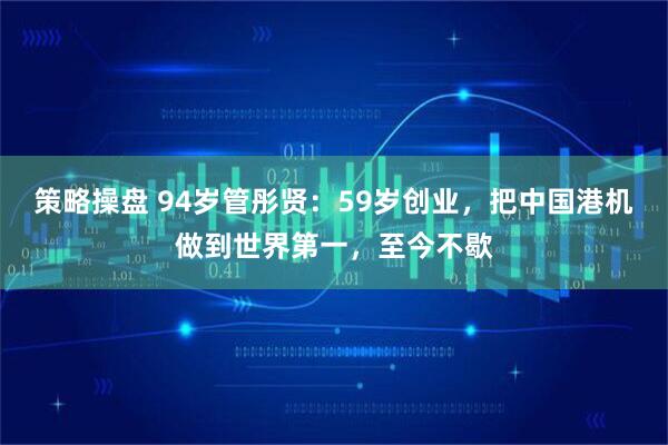 策略操盘 94岁管彤贤：59岁创业，把中国港机做到世界第一，至今不歇