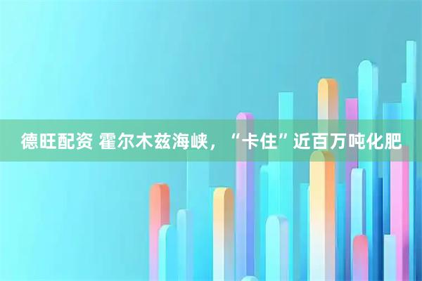 德旺配资 霍尔木兹海峡，“卡住”近百万吨化肥
