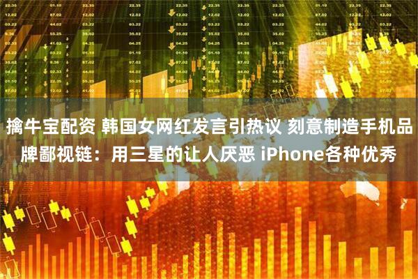 擒牛宝配资 韩国女网红发言引热议 刻意制造手机品牌鄙视链：用三星的让人厌恶 iPhone各种优秀