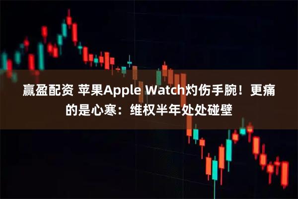 赢盈配资 苹果Apple Watch灼伤手腕！更痛的是心寒：维权半年处处碰壁