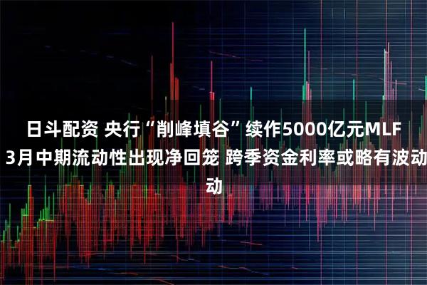 日斗配资 央行“削峰填谷”续作5000亿元MLF 3月中期流动性出现净回笼 跨季资金利率或略有波动