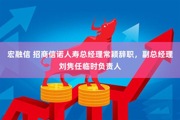 宏融信 招商信诺人寿总经理常颖辞职，副总经理刘隽任临时负责人