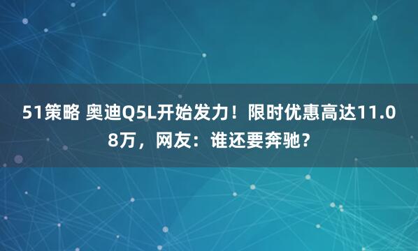 51策略 奥迪Q5L开始发力！限时优惠高达11.08万，网友：谁还要奔驰？