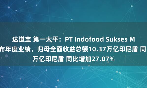 达道宝 第一太平：PT Indofood Sukses Makmur Tbk发布年度业绩，归母全面收益总额10.37万亿印尼盾 同比增加27.07%