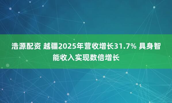 浩源配资 越疆2025年营收增长31.7% 具身智能收入实现数倍增长