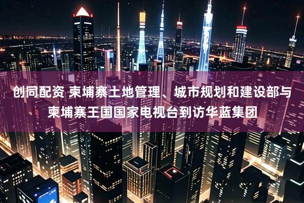 创同配资 柬埔寨土地管理、城市规划和建设部与柬埔寨王国国家电视台到访华蓝集团