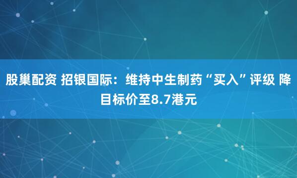 股巢配资 招银国际：维持中生制药“买入”评级 降目标价至8.7港元