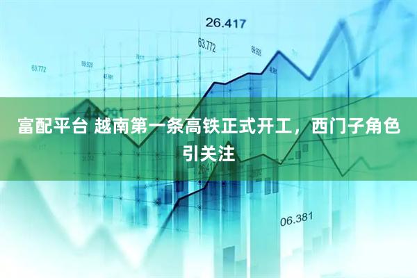 富配平台 越南第一条高铁正式开工，西门子角色引关注