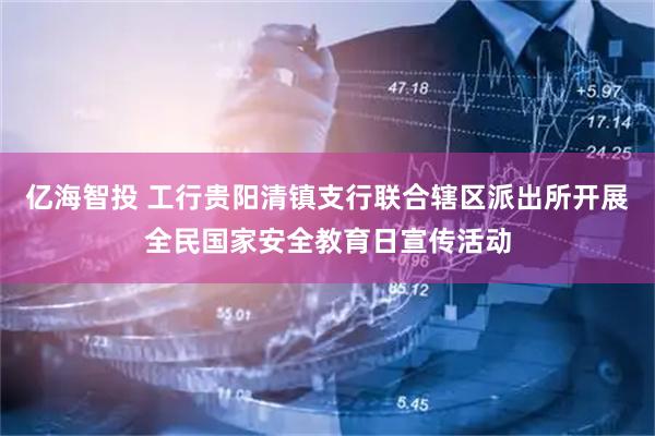 亿海智投 工行贵阳清镇支行联合辖区派出所开展全民国家安全教育日宣传活动