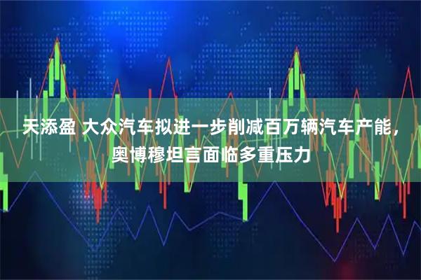 天添盈 大众汽车拟进一步削减百万辆汽车产能，奥博穆坦言面临多重压力
