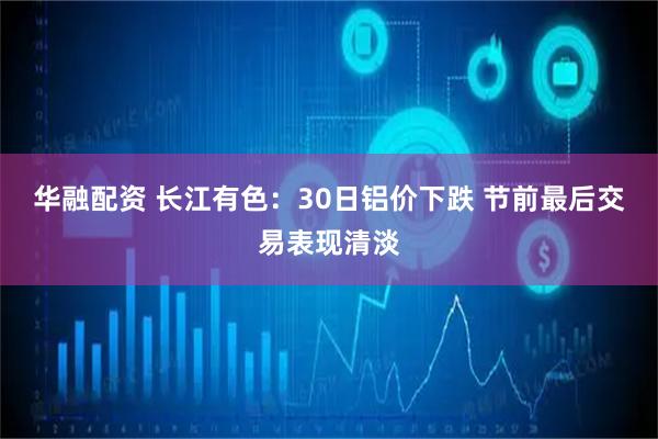 华融配资 长江有色：30日铝价下跌 节前最后交易表现清淡