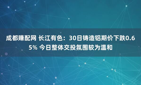 成都赚配网 长江有色：30日铸造铝期价下跌0.65% 今日整体交投氛围较为温和