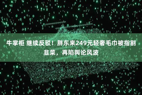 牛掌柜 继续反驳！胖东来249元轻奢毛巾被指割韭菜，再陷舆论风波