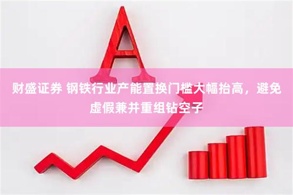 财盛证券 钢铁行业产能置换门槛大幅抬高，避免虚假兼并重组钻空子