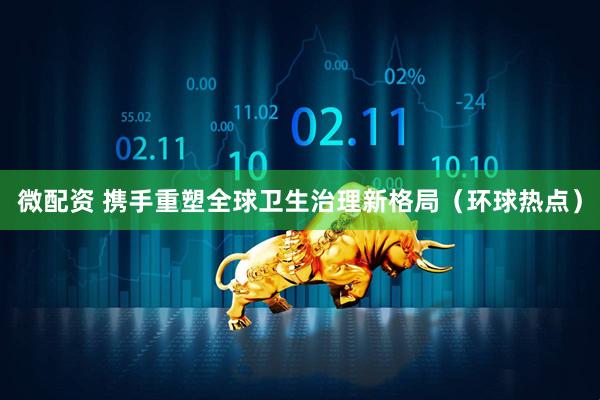 微配资 携手重塑全球卫生治理新格局（环球热点）
