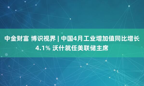 中金财富 博识视界 | 中国4月工业增加值同比增长4.1% 沃什就任美联储主席
