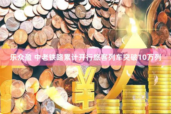 乐众盈 中老铁路累计开行旅客列车突破10万列