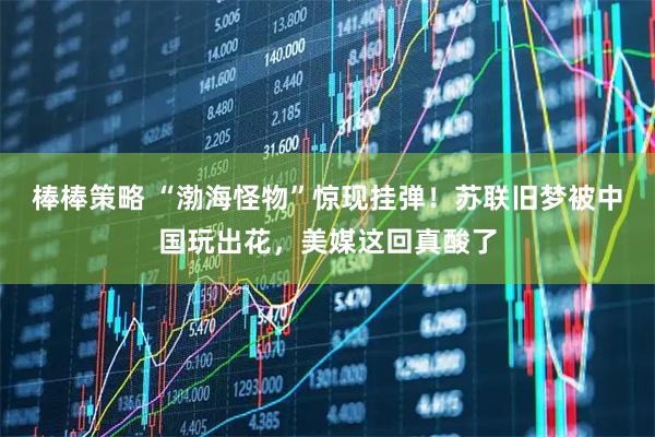 棒棒策略 “渤海怪物”惊现挂弹！苏联旧梦被中国玩出花，美媒这回真酸了