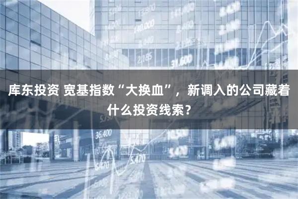 库东投资 宽基指数“大换血”，新调入的公司藏着什么投资线索？