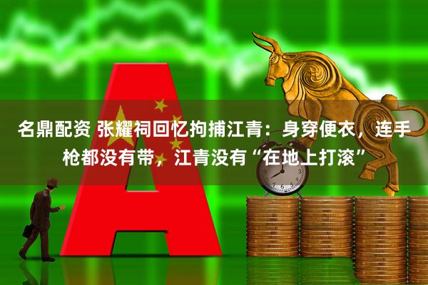 名鼎配资 张耀祠回忆拘捕江青：身穿便衣，连手枪都没有带，江青没有“在地上打滚”