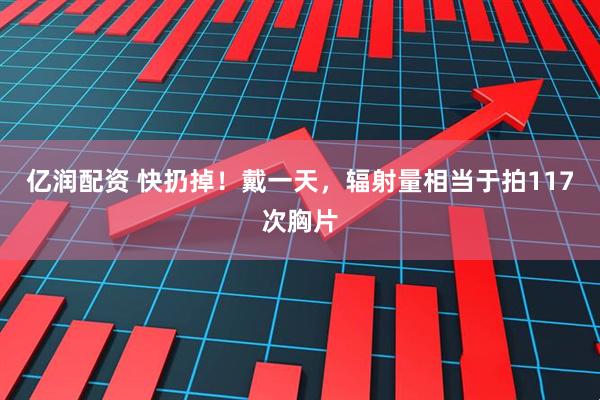 亿润配资 快扔掉！戴一天，辐射量相当于拍117次胸片