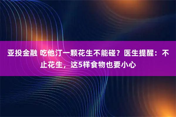 亚投金融 吃他汀一颗花生不能碰？医生提醒：不止花生，这5样食物也要小心