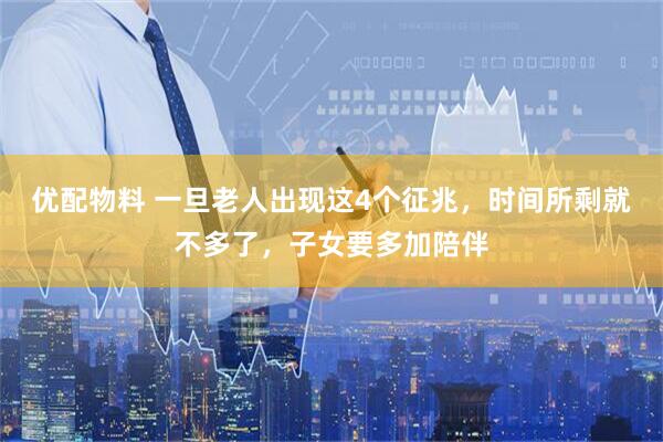 优配物料 一旦老人出现这4个征兆，时间所剩就不多了，子女要多加陪伴