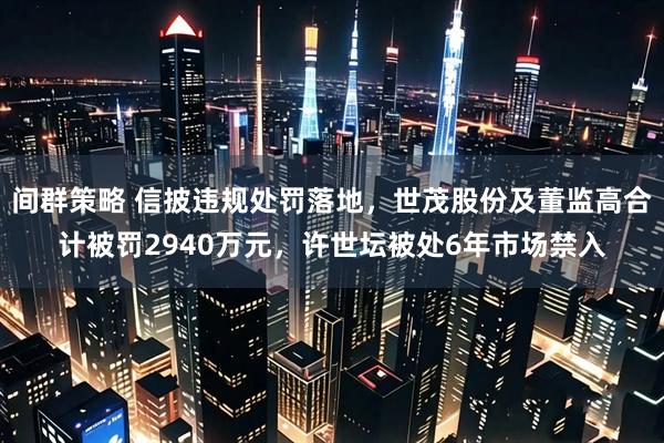间群策略 信披违规处罚落地，世茂股份及董监高合计被罚2940万元，许世坛被处6年市场禁入