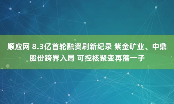 顺应网 8.3亿首轮融资刷新纪录 紫金矿业、中鼎股份跨界入局 可控核聚变再落一子