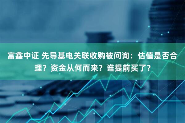 富鑫中证 先导基电关联收购被问询：估值是否合理？资金从何而来？谁提前买了？