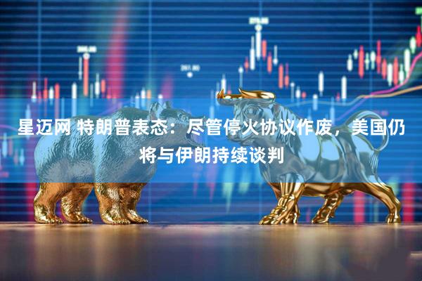 星迈网 特朗普表态:尽管停火协议作废,美国仍将与伊朗持续谈判