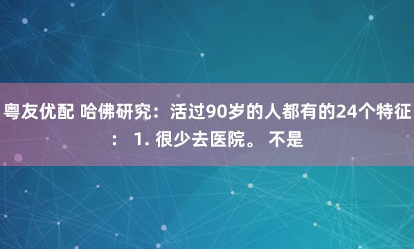 粤友优配 哈佛研究：活过90岁的人都有的24个特征： 1. 很少去医院。 不是