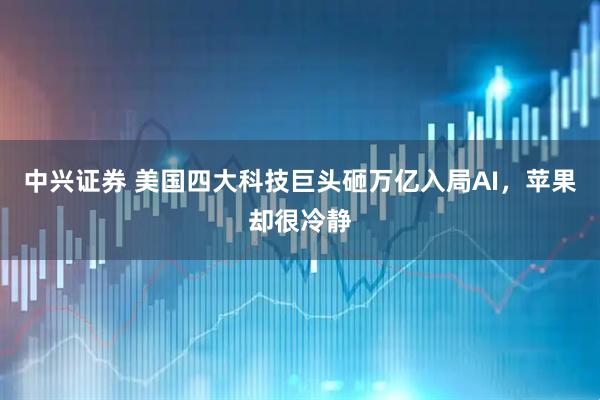 中兴证券 美国四大科技巨头砸万亿入局AI，苹果却很冷静
