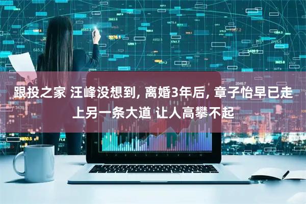跟投之家 汪峰没想到, 离婚3年后, 章子怡早已走上另一条大道 让人高攀不起