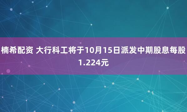 楠希配资 大行科工将于10月15日派发中期股息每股1.224元