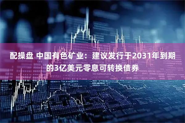 配操盘 中国有色矿业：建议发行于2031年到期的3亿美元零息可转换债券