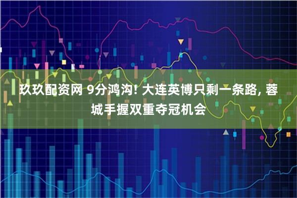 玖玖配资网 9分鸿沟! 大连英博只剩一条路, 蓉城手握双重夺冠机会