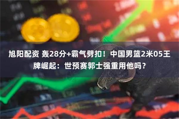 旭阳配资 轰28分+霸气劈扣！中国男篮2米05王牌崛起：世预赛郭士强重用他吗？